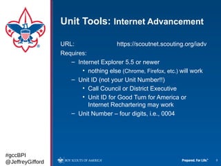 Unit Tools: Internet Advancement

                  URL:                 https://scoutnet.scouting.org/iadv
                  Requires:
                     – Internet Explorer 5.5 or newer
                         • nothing else (Chrome, Firefox, etc.) will work
                     – Unit ID (not your Unit Number!!)
                         • Call Council or District Executive
                         • Unit ID for Good Turn for America or
                            Internet Rechartering may work
                     – Unit Number – four digits, i.e., 0004




#gccBPI
@JeffreyGifford                                                             8
 