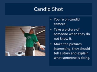 Candid Shot You’re on candid camera! Take a picture of someone when they do not know it. Make the pictures interesting, they should tell a story and explain what someone is doing. 