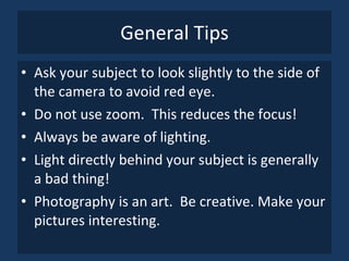 General Tips Ask your subject to look slightly to the side of the camera to avoid red eye. Do not use zoom.  This reduces the focus! Always be aware of lighting. Light directly behind your subject is generally a bad thing! Photography is an art.  Be creative. Make your pictures interesting. 