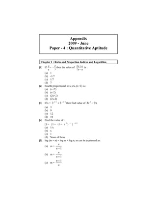 Appendix 
2009 - June 
Paper - 4 : Quantitative Aptitude 
Chapter 1 : Ratio and Proportion Indices and Logarithm 
[1] If p then the value of is : 
q 
= − 2 
3 
2 
2 
p + 
q 
p − 
q 
(a) 1 
(b) -1/7 
(c) 1/7 
(d) 7 
[2] Fourth proportional to x, 2x, (x+1) is : 
(a) (x+2) 
(b) (x-2) 
(c) (2x+2) 
(d) (2x-2) 
[3] If x = 3 1/3 + 3 −1/3 then find value of 3x 3 − 9x 
(a) 3 
(b) 9 
(c) 12 
(d) 10 
[4] Find the value of : 
[1 − {1 − (1 − x 2 ) −1 } −1/2 
(a) 1/x 
(b) x 
(c) 1 
(d) None of these 
[5] log (m + n) = log m + log n, m can be expressed as: 
(a) m = 
n 
n −1 
(b) m = 
n 
n +1 
(c) m = 
n 
n 
+1 
 