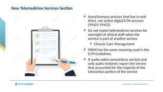 © Health Catalyst. Confidential and Proprietary.
New Telemedicine Services Section
 Asynchronous services (not live in real-
time), see online digital E/M services
(99421-99423)
 Do not report telemedicine services for
oversight of clinical staff when the
service is part of another service
 Chronic Care Management
 MDM has the same meaning used in the
E/M Guidelines
 If audio-video connections are lost and
only audio restored, report the service
that accounted for the majority of the
interactive portion of the service
 