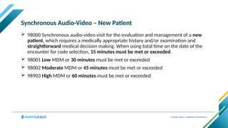 © Health Catalyst. Confidential and Proprietary.
Synchronous Audio-Video – New Patient
 98000 Synchronous audio-video visit for the evaluation and management of a new
patient, which requires a medically appropriate history and/or examination and
straightforward medical decision making. When using total time on the date of the
encounter for code selection, 15 minutes must be met or exceeded.
 98001 Low MDM or 30 minutes must be met or exceeded
 98002 Moderate MDM or 45 minutes must be met or exceeded
 98903 High MDM or 60 minutes must be met or exceeded
 