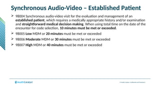 © Health Catalyst. Confidential and Proprietary.
Synchronous Audio-Video – Established Patient
 98004 Synchronous audio-video visit for the evaluation and management of an
established patient, which requires a medically appropriate history and/or examination
and straightforward medical decision making. When using total time on the date of the
encounter for code selection, 10 minutes must be met or exceeded.
 98005 Low MDM or 20 minutes must be met or exceeded
 98006 Moderate MDM or 30 minutes must be met or exceeded
 98007 High MDM or 40 minutes must be met or exceeded
 