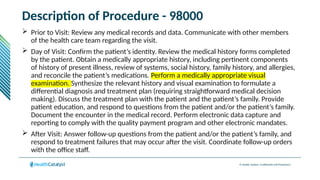 © Health Catalyst. Confidential and Proprietary.
Description of Procedure - 98000
 Prior to Visit: Review any medical records and data. Communicate with other members
of the health care team regarding the visit.
 Day of Visit: Confirm the patient’s identity. Review the medical history forms completed
by the patient. Obtain a medically appropriate history, including pertinent components
of history of present illness, review of systems, social history, family history, and allergies,
and reconcile the patient’s medications. Perform a medically appropriate visual
examination. Synthesize the relevant history and visual examination to formulate a
differential diagnosis and treatment plan (requiring straightforward medical decision
making). Discuss the treatment plan with the patient and the patient’s family. Provide
patient education, and respond to questions from the patient and/or the patient’s family.
Document the encounter in the medical record. Perform electronic data capture and
reporting to comply with the quality payment program and other electronic mandates.
 After Visit: Answer follow-up questions from the patient and/or the patient’s family, and
respond to treatment failures that may occur after the visit. Coordinate follow-up orders
with the office staff.
 