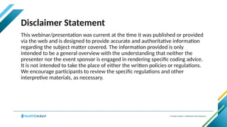 © Health Catalyst. Confidential and Proprietary.
Disclaimer Statement
This webinar/presentation was current at the time it was published or provided
via the web and is designed to provide accurate and authoritative information
regarding the subject matter covered. The information provided is only
intended to be a general overview with the understanding that neither the
presenter nor the event sponsor is engaged in rendering specific coding advice.
It is not intended to take the place of either the written policies or regulations.
We encourage participants to review the specific regulations and other
interpretive materials, as necessary.
 