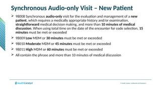 © Health Catalyst. Confidential and Proprietary.
Synchronous Audio-only Visit – New Patient
 98008 Synchronous audio-only visit for the evaluation and management of a new
patient, which requires a medically appropriate history and/or examination,
straightforward medical decision making, and more than 10 minutes of medical
discussion. When using total time on the date of the encounter for code selection, 15
minutes must be met or exceeded
 98009 Low MDM or 30 minutes must be met or exceeded
 98010 Moderate MDM or 45 minutes must be met or exceeded
 98011 High MDM or 60 minutes must be met or exceeded
 All contain the phrase and more than 10 minutes of medical discussion
 