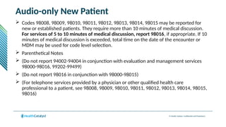 © Health Catalyst. Confidential and Proprietary.
Audio-only New Patient
 Codes 98008, 98009, 98010, 98011, 98012, 98013, 98014, 98015 may be reported for
new or established patients. They require more than 10 minutes of medical discussion.
For services of 5 to 10 minutes of medical discussion, report 98016, if appropriate. If 10
minutes of medical discussion is exceeded, total time on the date of the encounter or
MDM may be used for code level selection.
 Parenthetical Notes
 (Do not report 94002-94004 in conjunction with evaluation and management services
98000-98016, 99202-99499)
 (Do not report 98016 in conjunction with 98000-98015)
 (For telephone services provided by a physician or other qualified health care
professional to a patient, see 98008, 98009, 98010, 98011, 98012, 98013, 98014, 98015,
98016)
 