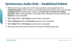 © Health Catalyst. Confidential and Proprietary.
Synchronous Audio-Only – Established Patient
 98012 Synchronous audio-only visit for the evaluation and management of an
established patient, which requires a medically appropriate history and/or examination,
straightforward medical decision making, and more than 10 minutes of medical
discussion. When using total time on the date of the encounter for code selection, 10
minutes must be exceeded
 98013 Low MDM or 20 minutes must be met or exceeded
 98014 Moderate MDM or 30 minutes must be met or exceeded
 98015 High MDM or 40 minutes must be met or exceeded
 All contain the phrase and more than 10 minutes of medical discussion
 