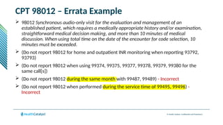 © Health Catalyst. Confidential and Proprietary.
CPT 98012 – Errata Example
 98012 Synchronous audio-only visit for the evaluation and management of an
established patient, which requires a medically appropriate history and/or examination,
straightforward medical decision making, and more than 10 minutes of medical
discussion. When using total time on the date of the encounter for code selection, 10
minutes must be exceeded.
 (Do not report 98012 for home and outpatient INR monitoring when reporting 93792,
93793)
 (Do not report 98012 when using 99374, 99375, 99377, 99378, 99379, 99380 for the
same call[s])
 (Do not report 98012 during the same month with 99487, 99489) - Incorrect
 (Do not report 98012 when performed during the service time of 99495, 99496) -
Incorrect
 