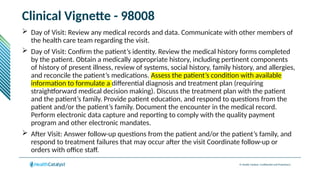 © Health Catalyst. Confidential and Proprietary.
Clinical Vignette - 98008
 Day of Visit: Review any medical records and data. Communicate with other members of
the health care team regarding the visit.
 Day of Visit: Confirm the patient’s identity. Review the medical history forms completed
by the patient. Obtain a medically appropriate history, including pertinent components
of history of present illness, review of systems, social history, family history, and allergies,
and reconcile the patient’s medications. Assess the patient’s condition with available
information to formulate a differential diagnosis and treatment plan (requiring
straightforward medical decision making). Discuss the treatment plan with the patient
and the patient’s family. Provide patient education, and respond to questions from the
patient and/or the patient’s family. Document the encounter in the medical record.
Perform electronic data capture and reporting to comply with the quality payment
program and other electronic mandates.
 After Visit: Answer follow-up questions from the patient and/or the patient’s family, and
respond to treatment failures that may occur after the visit Coordinate follow-up or
orders with office staff.
 