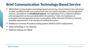 © Health Catalyst. Confidential and Proprietary.
Brief Communication Technology-Based Service
 98016 Brief communication technology-based service (eg, virtual check-in) by a physician
or other qualified health care professional who can report evaluation and management
services, provided to an established patient, not originating from a related evaluation
and management service provided within the previous 7 days nor leading to an
evaluation and management service or procedure within the next 24 hours or soonest
available appointment, 5-10 minutes of medical discussion
 Healthcare Common Procedure Coding System (HCPCS) G2012 replacement
 Video technology is not required
 Medicare will pay for 98016
 