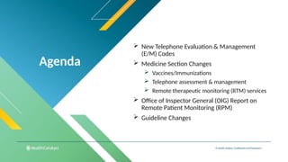 Agenda
© Health Catalyst. Confidential and Proprietary.
 New Telephone Evaluation & Management
(E/M) Codes
 Medicine Section Changes
 Vaccines/Immunizations
 Telephone assessment & management
 Remote therapeutic monitoring (RTM) services
 Office of Inspector General (OIG) Report on
Remote Patient Monitoring (RPM)
 Guideline Changes
 