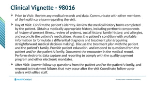 © Health Catalyst. Confidential and Proprietary.
Clinical Vignette - 98016
 Prior to Visit: Review any medical records and data. Communicate with other members
of the health care team regarding the visit.
 Day of Visit: Confirm the patient’s identity. Review the medical history forms completed
by the patient. Obtain a medically appropriate history, including pertinent components
of history of present illness, review of systems, social history, family history, and allergies,
and reconcile the patient’s medications. Assess the patient’s condition with available
information to formulate a differential diagnosis and treatment plan (requiring
straightforward medical decision making). Discuss the treatment plan with the patient
and the patient’s family. Provide patient education, and respond to questions from the
patient and/or the patient’s family. Document the encounter in the medical record.
Perform electronic data capture and reporting to comply with the quality payment
program and other electronic mandates.
 After Visit: Answer follow-up questions from the patient and/or the patient’s family, and
respond to treatment failures that may occur after the visit Coordinate follow-up or
orders with office staff.
 