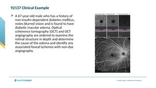 © Health Catalyst. Confidential and Proprietary.
92137 Clinical Example
 A 67-year-old male who has a history of
non-insulin-dependent diabetes mellitus,
notes blurred vision and is found to have
diabetic macular edema. Optical
coherence tomography (OCT) and OCT
angiography are ordered to examine the
retinal structure in depth and determine
the cause of the edema and identify any
associated foveal ischemia with non-dye
angiography.
 