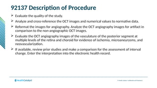 © Health Catalyst. Confidential and Proprietary.
92137 Description of Procedure
 Evaluate the quality of the study.
 Analyze and cross-reference the OCT images and numerical values to normative data.
 Reformat the images for angiography. Analyze the OCT angiography images for artifact in
comparison to the non-angiographic OCT images.
 Evaluate the OCT angiography images of the vasculature of the posterior segment at
multiple levels of the retina and choroid for evidence of ischemia, microaneurysms, and
neovascularization.
 If available, review prior studies and make a comparison for the assessment of interval
change. Enter the interpretation into the electronic health record.
 