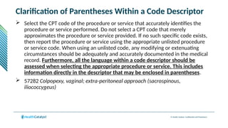 © Health Catalyst. Confidential and Proprietary.
Clarification of Parentheses Within a Code Descriptor
 Select the CPT code of the procedure or service that accurately identifies the
procedure or service performed. Do not select a CPT code that merely
approximates the procedure or service provided. If no such specific code exists,
then report the procedure or service using the appropriate unlisted procedure
or service code. When using an unlisted code, any modifying or extenuating
circumstances should be adequately and accurately documented in the medical
record. Furthermore, all the language within a code descriptor should be
assessed when selecting the appropriate procedure or service. This includes
information directly in the descriptor that may be enclosed in parentheses.
 57282 Colpopexy, vaginal; extra-peritoneal approach (sacrospinous,
iliococcygeus)
 