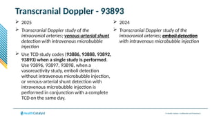 © Health Catalyst. Confidential and Proprietary.
Transcranial Doppler - 93893
 2025
 Transcranial Doppler study of the
intracranial arteries; venous-arterial shunt
detection with intravenous microbubble
injection
 Use TCD study codes (93886, 93888, 93892,
93893) when a single study is performed.
Use 93896, 93897, 93898, when a
vasoreactivity study, emboli detection
without intravenous microbubble injection,
or venous-arterial shunt detection with
intravenous microbubble injection is
performed in conjunction with a complete
TCD on the same day.
 2024
 Transcranial Doppler study of the
intracranial arteries; emboli detection
with intravenous microbubble injection
 