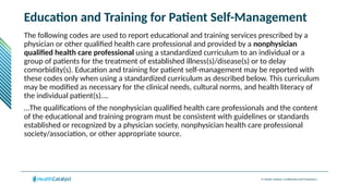 © Health Catalyst. Confidential and Proprietary.
Education and Training for Patient Self-Management
The following codes are used to report educational and training services prescribed by a
physician or other qualified health care professional and provided by a nonphysician
qualified health care professional using a standardized curriculum to an individual or a
group of patients for the treatment of established illness(s)/disease(s) or to delay
comorbidity(s). Education and training for patient self-management may be reported with
these codes only when using a standardized curriculum as described below. This curriculum
may be modified as necessary for the clinical needs, cultural norms, and health literacy of
the individual patient(s)….
…The qualifications of the nonphysician qualified health care professionals and the content
of the educational and training program must be consistent with guidelines or standards
established or recognized by a physician society, nonphysician health care professional
society/association, or other appropriate source.
 