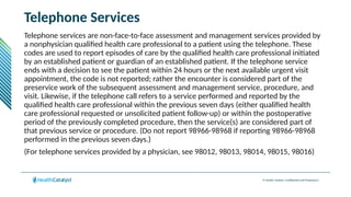 © Health Catalyst. Confidential and Proprietary.
Telephone Services
Telephone services are non-face-to-face assessment and management services provided by
a nonphysician qualified health care professional to a patient using the telephone. These
codes are used to report episodes of care by the qualified health care professional initiated
by an established patient or guardian of an established patient. If the telephone service
ends with a decision to see the patient within 24 hours or the next available urgent visit
appointment, the code is not reported; rather the encounter is considered part of the
preservice work of the subsequent assessment and management service, procedure, and
visit. Likewise, if the telephone call refers to a service performed and reported by the
qualified health care professional within the previous seven days (either qualified health
care professional requested or unsolicited patient follow-up) or within the postoperative
period of the previously completed procedure, then the service(s) are considered part of
that previous service or procedure. (Do not report 98966-98968 if reporting 98966-98968
performed in the previous seven days.)
(For telephone services provided by a physician, see 98012, 98013, 98014, 98015, 98016)
 