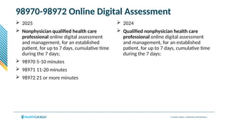 © Health Catalyst. Confidential and Proprietary.
98970-98972 Online Digital Assessment
 2025
 Nonphysician qualified health care
professional online digital assessment
and management, for an established
patient, for up to 7 days, cumulative time
during the 7 days;
 98970 5-10 minutes
 98971 11-20 minutes
 98972 21 or more minutes
 2024
 Qualified nonphysician health care
professional online digital assessment
and management, for an established
patient, for up to 7 days, cumulative time
during the 7 days;
 