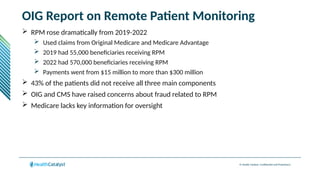 © Health Catalyst. Confidential and Proprietary.
OIG Report on Remote Patient Monitoring
 RPM rose dramatically from 2019-2022
 Used claims from Original Medicare and Medicare Advantage
 2019 had 55,000 beneficiaries receiving RPM
 2022 had 570,000 beneficiaries receiving RPM
 Payments went from $15 million to more than $300 million
 43% of the patients did not receive all three main components
 OIG and CMS have raised concerns about fraud related to RPM
 Medicare lacks key information for oversight
 