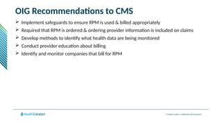 © Health Catalyst. Confidential and Proprietary.
OIG Recommendations to CMS
 Implement safeguards to ensure RPM is used & billed appropriately
 Required that RPM is ordered & ordering provider information is included on claims
 Develop methods to identify what health data are being monitored
 Conduct provider education about billing
 Identify and monitor companies that bill for RPM
 