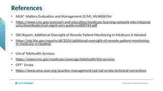 © Health Catalyst. Confidential and Proprietary.
References
• MLN® Matters Evaluation and Management (E/M), MLN006764
• https://www.cms.gov/outreach-and-education/medicare-learning-network-mln/mlnprod
ucts/downloads/eval-mgmt-serv-guide-icn006764.pdf
• OIG Report: Additional Oversight of Remote Patient Monitoring in Medicare Is Needed
• https://oig.hhs.gov/reports/all/2024/additional-oversight-of-remote-patient-monitoring-
in-medicare-is-needed/
• List of Telehealth Services
• https://www.cms.gov/medicare/coverage/telehealth/list-services
• CPT® Errata
• https://www.ama-assn.org/practice-management/cpt/cpt-errata-technical-corrections
 