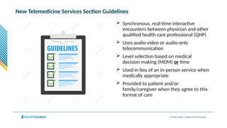 © Health Catalyst. Confidential and Proprietary.
New Telemedicine Services Section Guidelines
 Synchronous, real-time interactive
encounters between physician and other
qualified health care professional (QHP)
 Uses audio-video or audio-only
telecommunication
 Level selection based on medical
decision making (MDM) or time
 Used in lieu of an in-person service when
medically appropriate
 Provided to patient and/or
family/caregiver when they agree to this
format of care
 