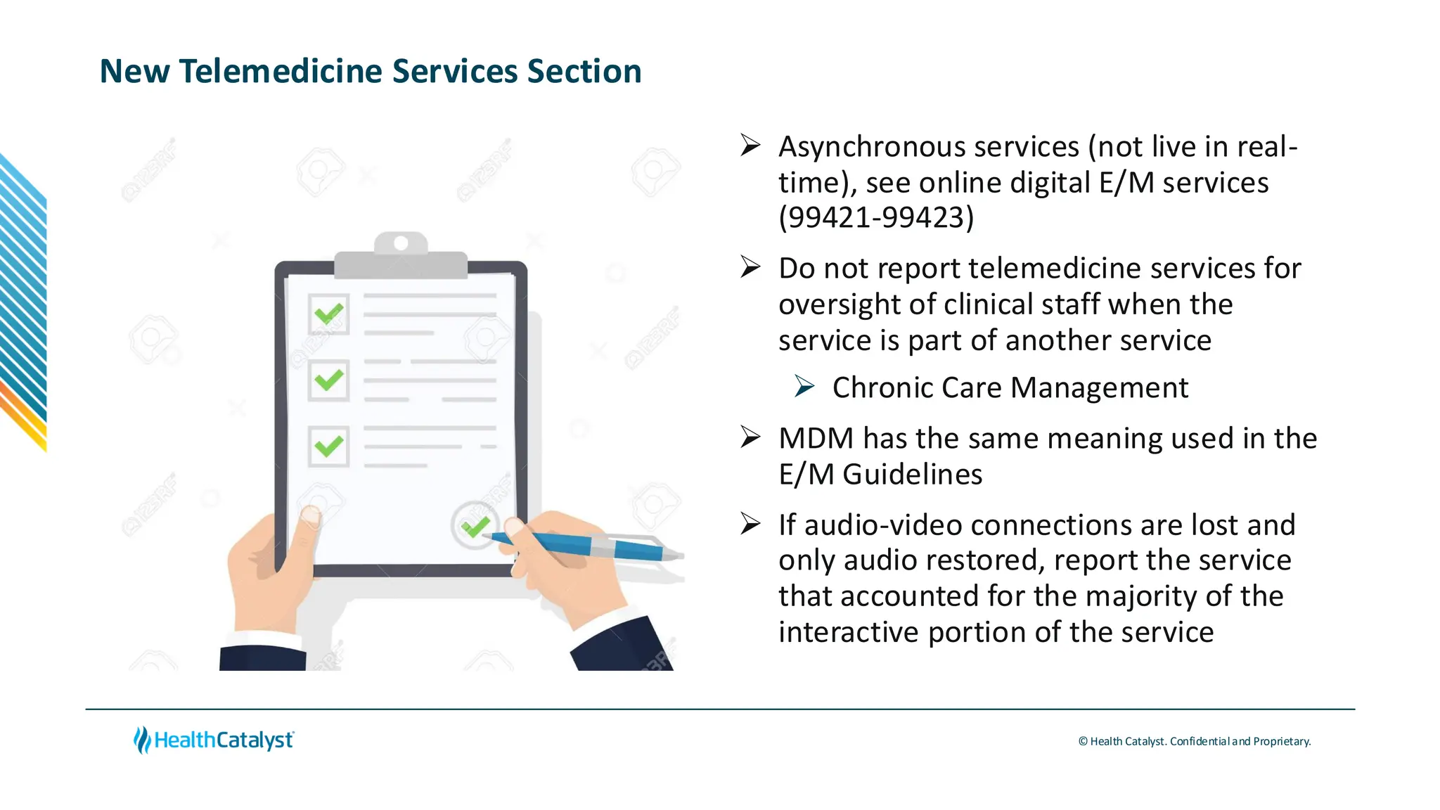 © Health Catalyst. Confidentialand Proprietary.
New Telemedicine Services Section
➢ Asynchronous services (not live in real-
time), see online digital E/M services
(99421-99423)
➢ Do not report telemedicine services for
oversight of clinical staff when the
service is part of another service
➢ Chronic Care Management
➢ MDM has the same meaning used in the
E/M Guidelines
➢ If audio-video connections are lost and
only audio restored, report the service
that accounted for the majority of the
interactive portion of the service
 