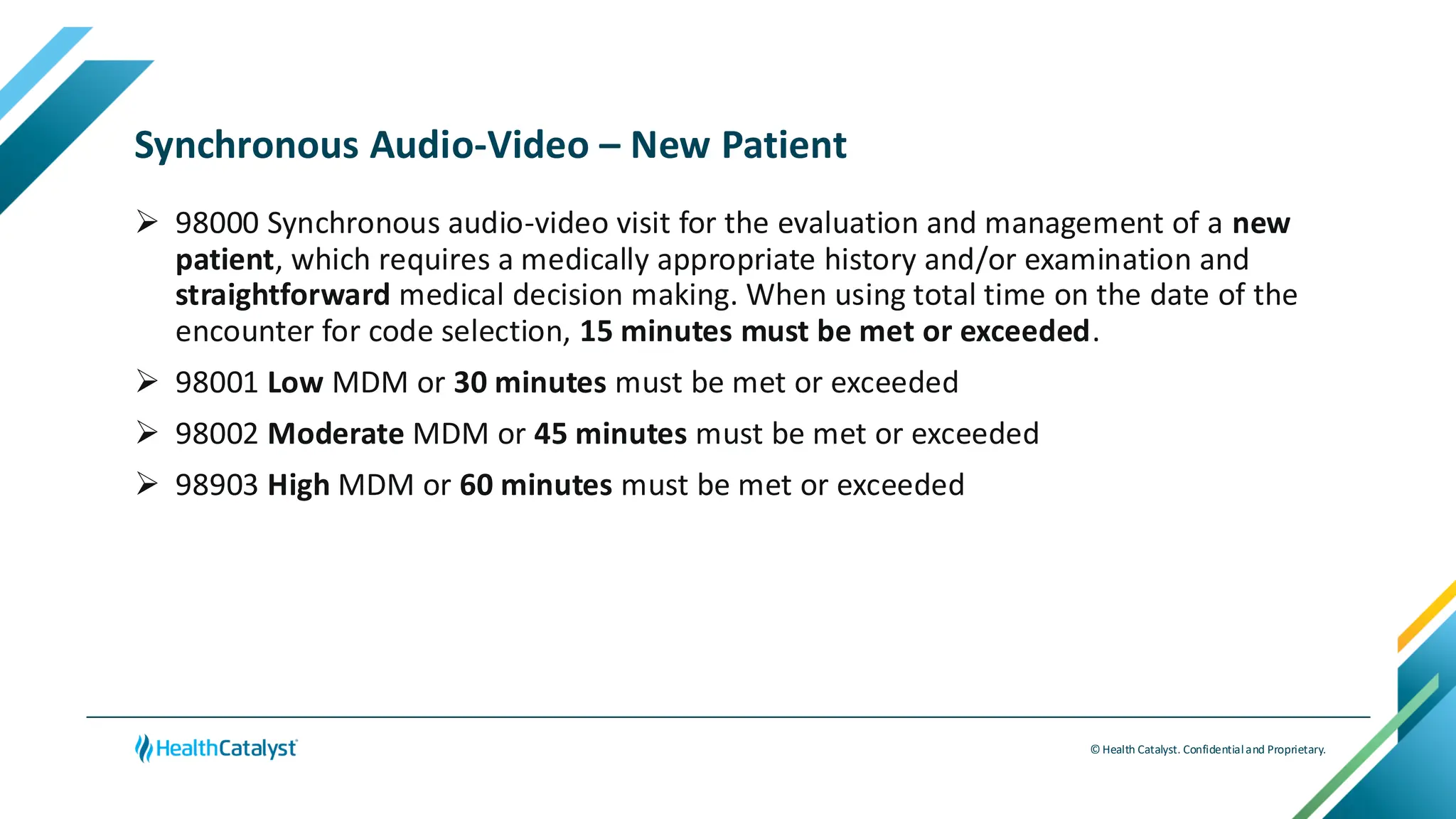© Health Catalyst. Confidentialand Proprietary.
Synchronous Audio-Video – New Patient
➢ 98000 Synchronous audio-video visit for the evaluation and management of a new
patient, which requires a medically appropriate history and/or examination and
straightforward medical decision making. When using total time on the date of the
encounter for code selection, 15 minutes must be met or exceeded.
➢ 98001 Low MDM or 30 minutes must be met or exceeded
➢ 98002 Moderate MDM or 45 minutes must be met or exceeded
➢ 98903 High MDM or 60 minutes must be met or exceeded
 