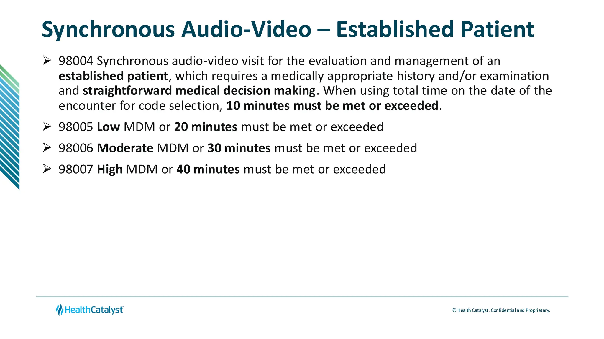 © Health Catalyst. Confidentialand Proprietary.
Synchronous Audio-Video – Established Patient
➢ 98004 Synchronous audio-video visit for the evaluation and management of an
established patient, which requires a medically appropriate history and/or examination
and straightforward medical decision making. When using total time on the date of the
encounter for code selection, 10 minutes must be met or exceeded.
➢ 98005 Low MDM or 20 minutes must be met or exceeded
➢ 98006 Moderate MDM or 30 minutes must be met or exceeded
➢ 98007 High MDM or 40 minutes must be met or exceeded
 