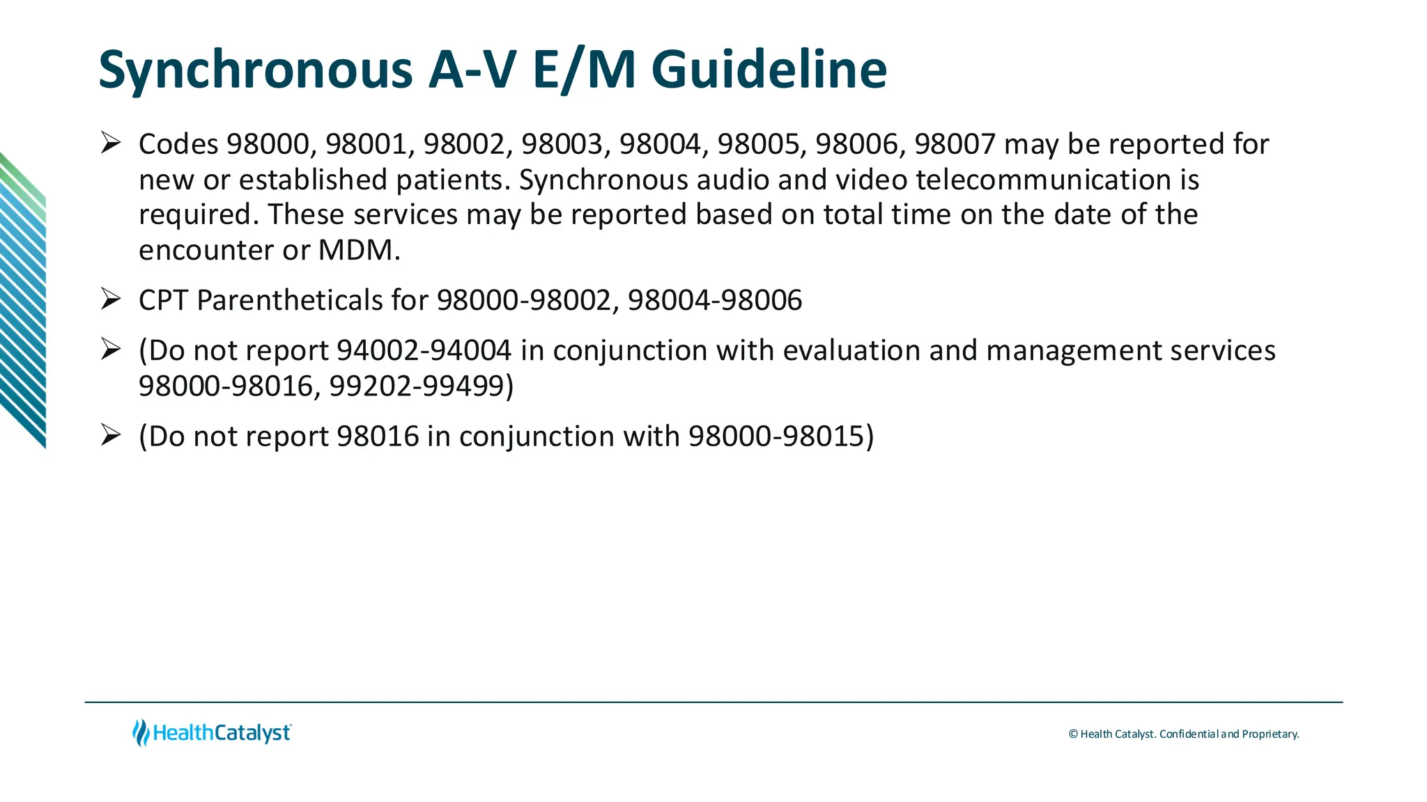 © Health Catalyst. Confidentialand Proprietary.
Synchronous A-V E/M Guideline
➢ Codes 98000, 98001, 98002, 98003, 98004, 98005, 98006, 98007 may be reported for
new or established patients. Synchronous audio and video telecommunication is
required. These services may be reported based on total time on the date of the
encounter or MDM.
➢ CPT Parentheticals for 98000-98002, 98004-98006
➢ (Do not report 94002-94004 in conjunction with evaluation and management services
98000-98016, 99202-99499)
➢ (Do not report 98016 in conjunction with 98000-98015)
 