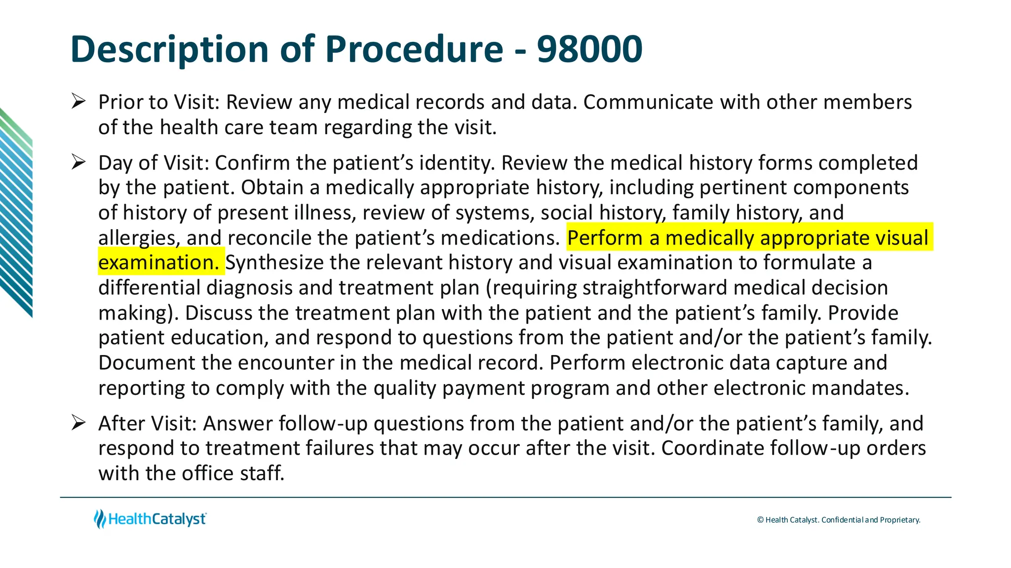 © Health Catalyst. Confidentialand Proprietary.
Description of Procedure - 98000
➢ Prior to Visit: Review any medical records and data. Communicate with other members
of the health care team regarding the visit.
➢ Day of Visit: Confirm the patient’s identity. Review the medical history forms completed
by the patient. Obtain a medically appropriate history, including pertinent components
of history of present illness, review of systems, social history, family history, and
allergies, and reconcile the patient’s medications. Perform a medically appropriate visual
examination. Synthesize the relevant history and visual examination to formulate a
differential diagnosis and treatment plan (requiring straightforward medical decision
making). Discuss the treatment plan with the patient and the patient’s family. Provide
patient education, and respond to questions from the patient and/or the patient’s family.
Document the encounter in the medical record. Perform electronic data capture and
reporting to comply with the quality payment program and other electronic mandates.
➢ After Visit: Answer follow-up questions from the patient and/or the patient’s family, and
respond to treatment failures that may occur after the visit. Coordinate follow-up orders
with the office staff.
 