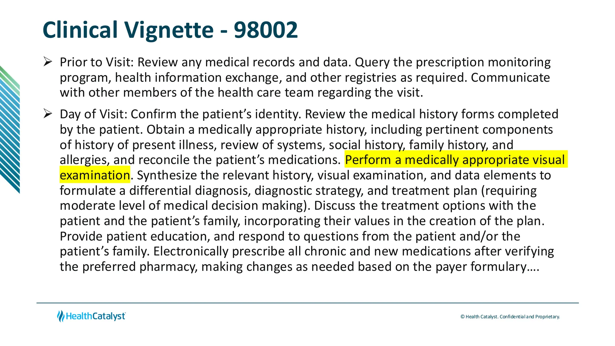 © Health Catalyst. Confidentialand Proprietary.
Clinical Vignette - 98002
➢ Prior to Visit: Review any medical records and data. Query the prescription monitoring
program, health information exchange, and other registries as required. Communicate
with other members of the health care team regarding the visit.
➢ Day of Visit: Confirm the patient’s identity. Review the medical history forms completed
by the patient. Obtain a medically appropriate history, including pertinent components
of history of present illness, review of systems, social history, family history, and
allergies, and reconcile the patient’s medications. Perform a medically appropriate visual
examination. Synthesize the relevant history, visual examination, and data elements to
formulate a differential diagnosis, diagnostic strategy, and treatment plan (requiring
moderate level of medical decision making). Discuss the treatment options with the
patient and the patient’s family, incorporating their values in the creation of the plan.
Provide patient education, and respond to questions from the patient and/or the
patient’s family. Electronically prescribe all chronic and new medications after verifying
the preferred pharmacy, making changes as needed based on the payer formulary….
 