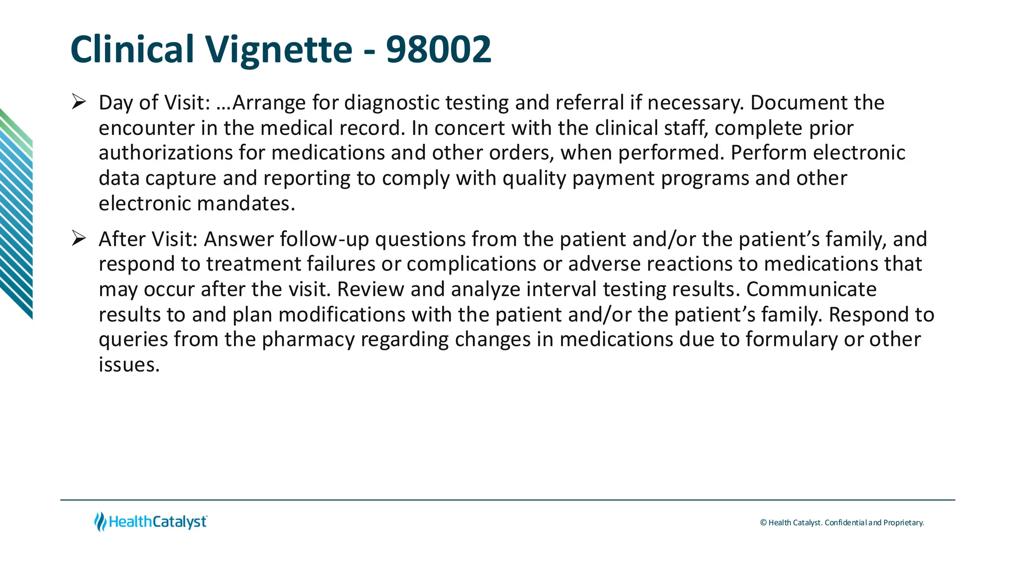 © Health Catalyst. Confidentialand Proprietary.
Clinical Vignette - 98002
➢ Day of Visit: …Arrange for diagnostic testing and referral if necessary. Document the
encounter in the medical record. In concert with the clinical staff, complete prior
authorizations for medications and other orders, when performed. Perform electronic
data capture and reporting to comply with quality payment programs and other
electronic mandates.
➢ After Visit: Answer follow-up questions from the patient and/or the patient’s family, and
respond to treatment failures or complications or adverse reactions to medications that
may occur after the visit. Review and analyze interval testing results. Communicate
results to and plan modifications with the patient and/or the patient’s family. Respond to
queries from the pharmacy regarding changes in medications due to formulary or other
issues.
 