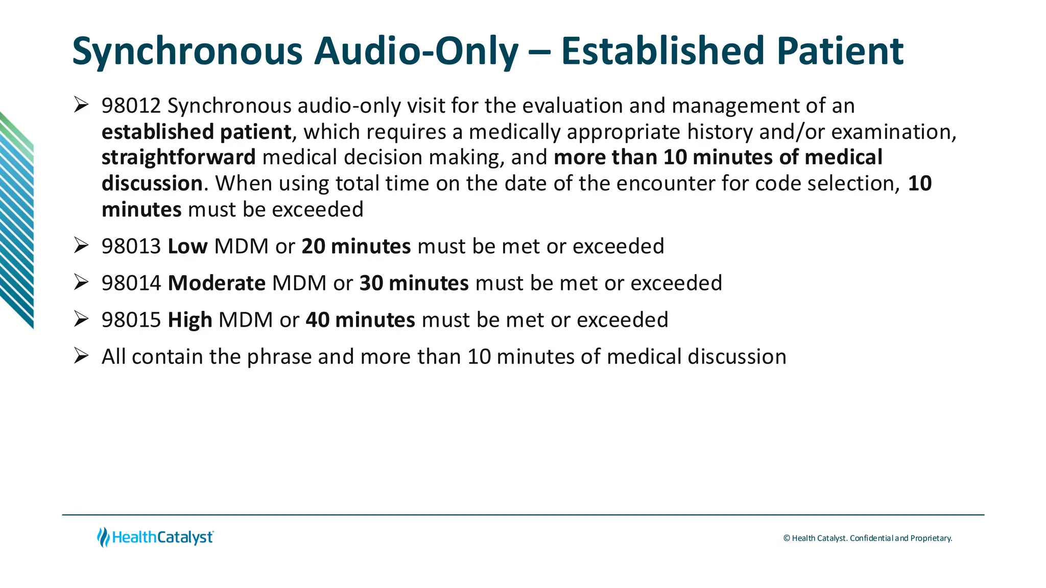 © Health Catalyst. Confidentialand Proprietary.
Synchronous Audio-Only – Established Patient
➢ 98012 Synchronous audio-only visit for the evaluation and management of an
established patient, which requires a medically appropriate history and/or examination,
straightforward medical decision making, and more than 10 minutes of medical
discussion. When using total time on the date of the encounter for code selection, 10
minutes must be exceeded
➢ 98013 Low MDM or 20 minutes must be met or exceeded
➢ 98014 Moderate MDM or 30 minutes must be met or exceeded
➢ 98015 High MDM or 40 minutes must be met or exceeded
➢ All contain the phrase and more than 10 minutes of medical discussion
 