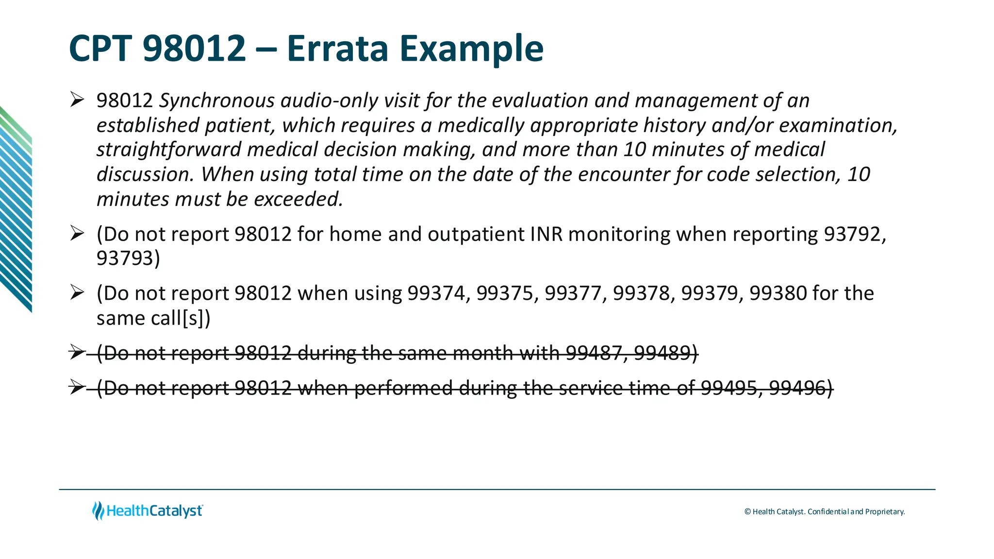 © Health Catalyst. Confidentialand Proprietary.
CPT 98012 – Errata Example
➢ 98012 Synchronous audio-only visit for the evaluation and management of an
established patient, which requires a medically appropriate history and/or examination,
straightforward medical decision making, and more than 10 minutes of medical
discussion. When using total time on the date of the encounter for code selection, 10
minutes must be exceeded.
➢ (Do not report 98012 for home and outpatient INR monitoring when reporting 93792,
93793)
➢ (Do not report 98012 when using 99374, 99375, 99377, 99378, 99379, 99380 for the
same call[s])
➢ (Do not report 98012 during the same month with 99487, 99489)
➢ (Do not report 98012 when performed during the service time of 99495, 99496)
 