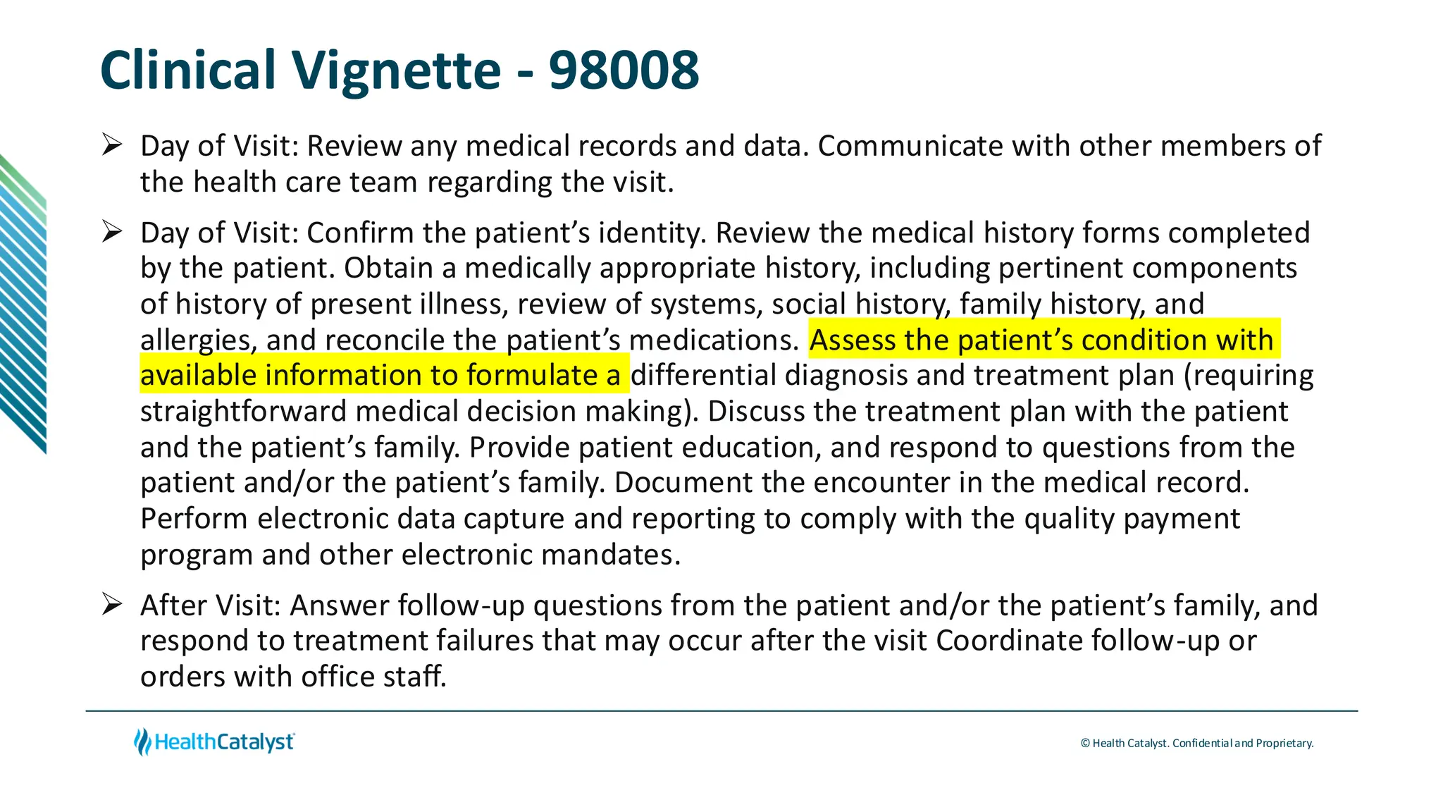 © Health Catalyst. Confidentialand Proprietary.
Clinical Vignette - 98008
➢ Day of Visit: Review any medical records and data. Communicate with other members of
the health care team regarding the visit.
➢ Day of Visit: Confirm the patient’s identity. Review the medical history forms completed
by the patient. Obtain a medically appropriate history, including pertinent components
of history of present illness, review of systems, social history, family history, and
allergies, and reconcile the patient’s medications. Assess the patient’s condition with
available information to formulate a differential diagnosis and treatment plan (requiring
straightforward medical decision making). Discuss the treatment plan with the patient
and the patient’s family. Provide patient education, and respond to questions from the
patient and/or the patient’s family. Document the encounter in the medical record.
Perform electronic data capture and reporting to comply with the quality payment
program and other electronic mandates.
➢ After Visit: Answer follow-up questions from the patient and/or the patient’s family, and
respond to treatment failures that may occur after the visit Coordinate follow-up or
orders with office staff.
 