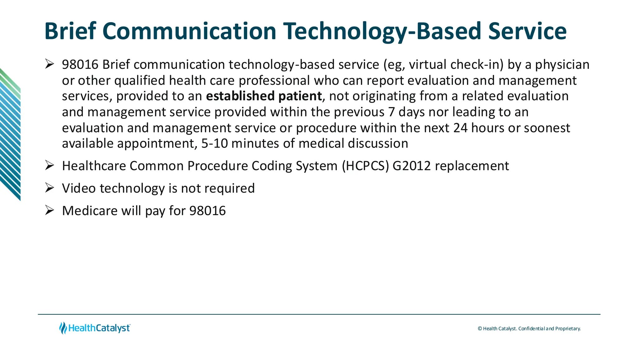 © Health Catalyst. Confidentialand Proprietary.
Brief Communication Technology-Based Service
➢ 98016 Brief communication technology-based service (eg, virtual check-in) by a physician
or other qualified health care professional who can report evaluation and management
services, provided to an established patient, not originating from a related evaluation
and management service provided within the previous 7 days nor leading to an
evaluation and management service or procedure within the next 24 hours or soonest
available appointment, 5-10 minutes of medical discussion
➢ Healthcare Common Procedure Coding System (HCPCS) G2012 replacement
➢ Video technology is not required
➢ Medicare will pay for 98016
 