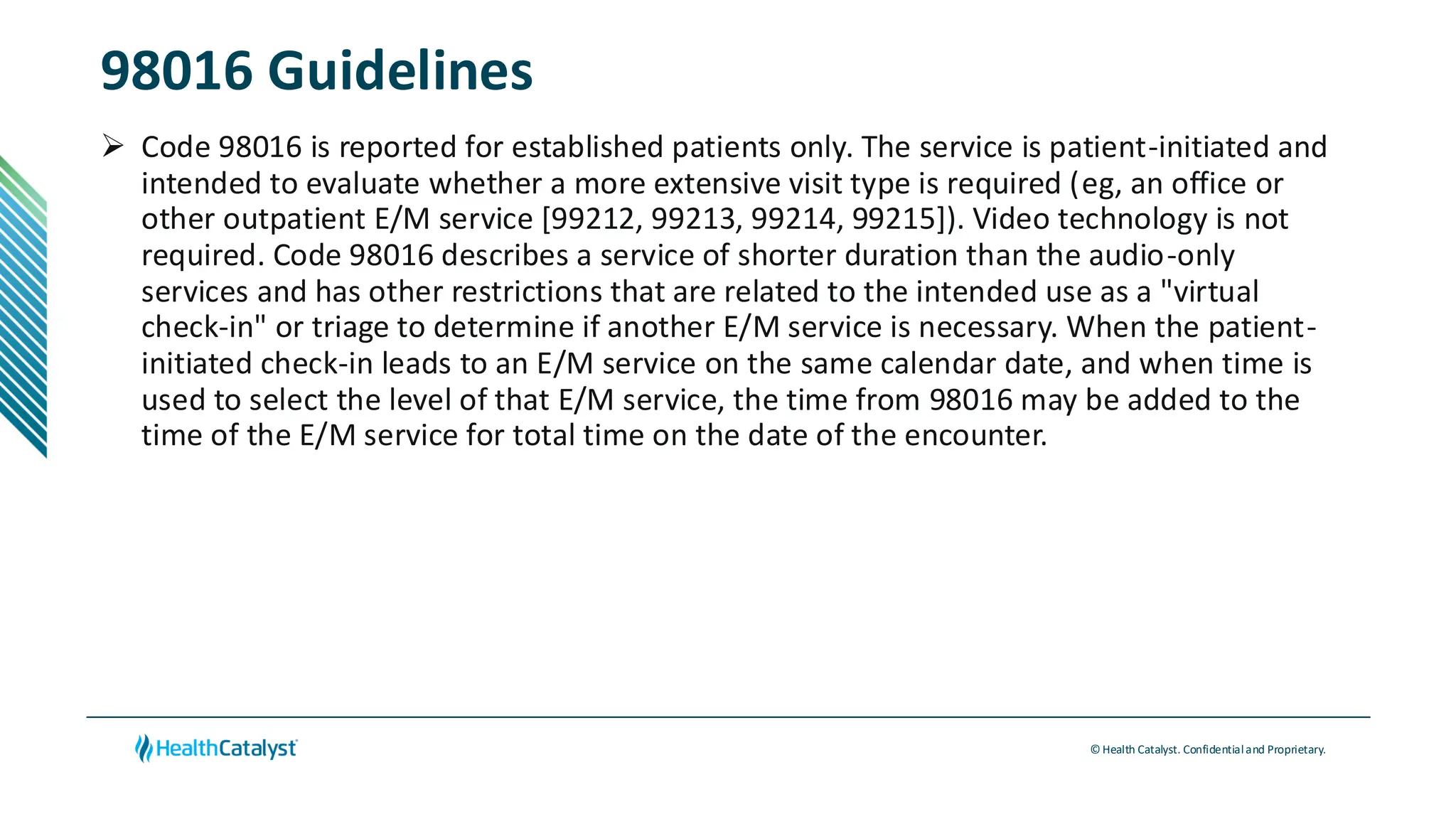 © Health Catalyst. Confidentialand Proprietary.
98016 Guidelines
➢ Code 98016 is reported for established patients only. The service is patient-initiated and
intended to evaluate whether a more extensive visit type is required (eg, an office or
other outpatient E/M service [99212, 99213, 99214, 99215]). Video technology is not
required. Code 98016 describes a service of shorter duration than the audio-only
services and has other restrictions that are related to the intended use as a "virtual
check-in" or triage to determine if another E/M service is necessary. When the patient-
initiated check-in leads to an E/M service on the same calendar date, and when time is
used to select the level of that E/M service, the time from 98016 may be added to the
time of the E/M service for total time on the date of the encounter.
 