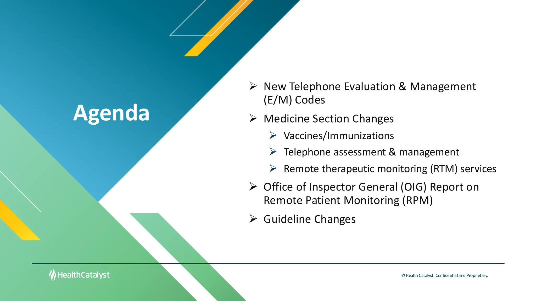 Agenda
© Health Catalyst. Confidentialand Proprietary.
➢ New Telephone Evaluation & Management
(E/M) Codes
➢ Medicine Section Changes
➢ Vaccines/Immunizations
➢ Telephone assessment & management
➢ Remote therapeutic monitoring (RTM) services
➢ Office of Inspector General (OIG) Report on
Remote Patient Monitoring (RPM)
➢ Guideline Changes
 
