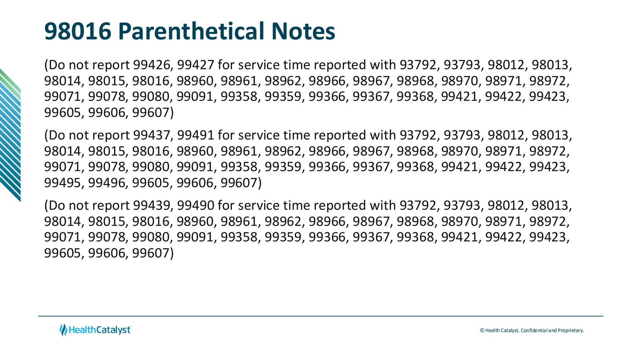 © Health Catalyst. Confidentialand Proprietary.
98016 Parenthetical Notes
(Do not report 99426, 99427 for service time reported with 93792, 93793, 98012, 98013,
98014, 98015, 98016, 98960, 98961, 98962, 98966, 98967, 98968, 98970, 98971, 98972,
99071, 99078, 99080, 99091, 99358, 99359, 99366, 99367, 99368, 99421, 99422, 99423,
99605, 99606, 99607)
(Do not report 99437, 99491 for service time reported with 93792, 93793, 98012, 98013,
98014, 98015, 98016, 98960, 98961, 98962, 98966, 98967, 98968, 98970, 98971, 98972,
99071, 99078, 99080, 99091, 99358, 99359, 99366, 99367, 99368, 99421, 99422, 99423,
99495, 99496, 99605, 99606, 99607)
(Do not report 99439, 99490 for service time reported with 93792, 93793, 98012, 98013,
98014, 98015, 98016, 98960, 98961, 98962, 98966, 98967, 98968, 98970, 98971, 98972,
99071, 99078, 99080, 99091, 99358, 99359, 99366, 99367, 99368, 99421, 99422, 99423,
99605, 99606, 99607)
 