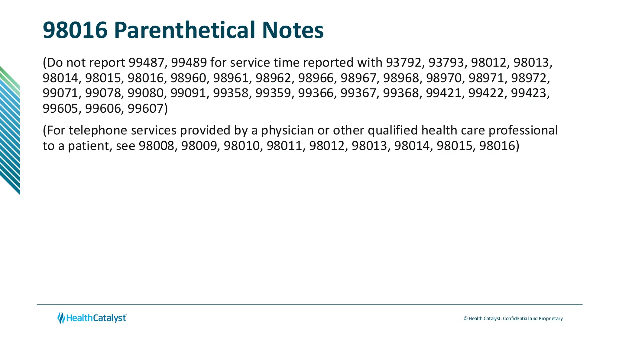 © Health Catalyst. Confidentialand Proprietary.
98016 Parenthetical Notes
(Do not report 99487, 99489 for service time reported with 93792, 93793, 98012, 98013,
98014, 98015, 98016, 98960, 98961, 98962, 98966, 98967, 98968, 98970, 98971, 98972,
99071, 99078, 99080, 99091, 99358, 99359, 99366, 99367, 99368, 99421, 99422, 99423,
99605, 99606, 99607)
(For telephone services provided by a physician or other qualified health care professional
to a patient, see 98008, 98009, 98010, 98011, 98012, 98013, 98014, 98015, 98016)
 