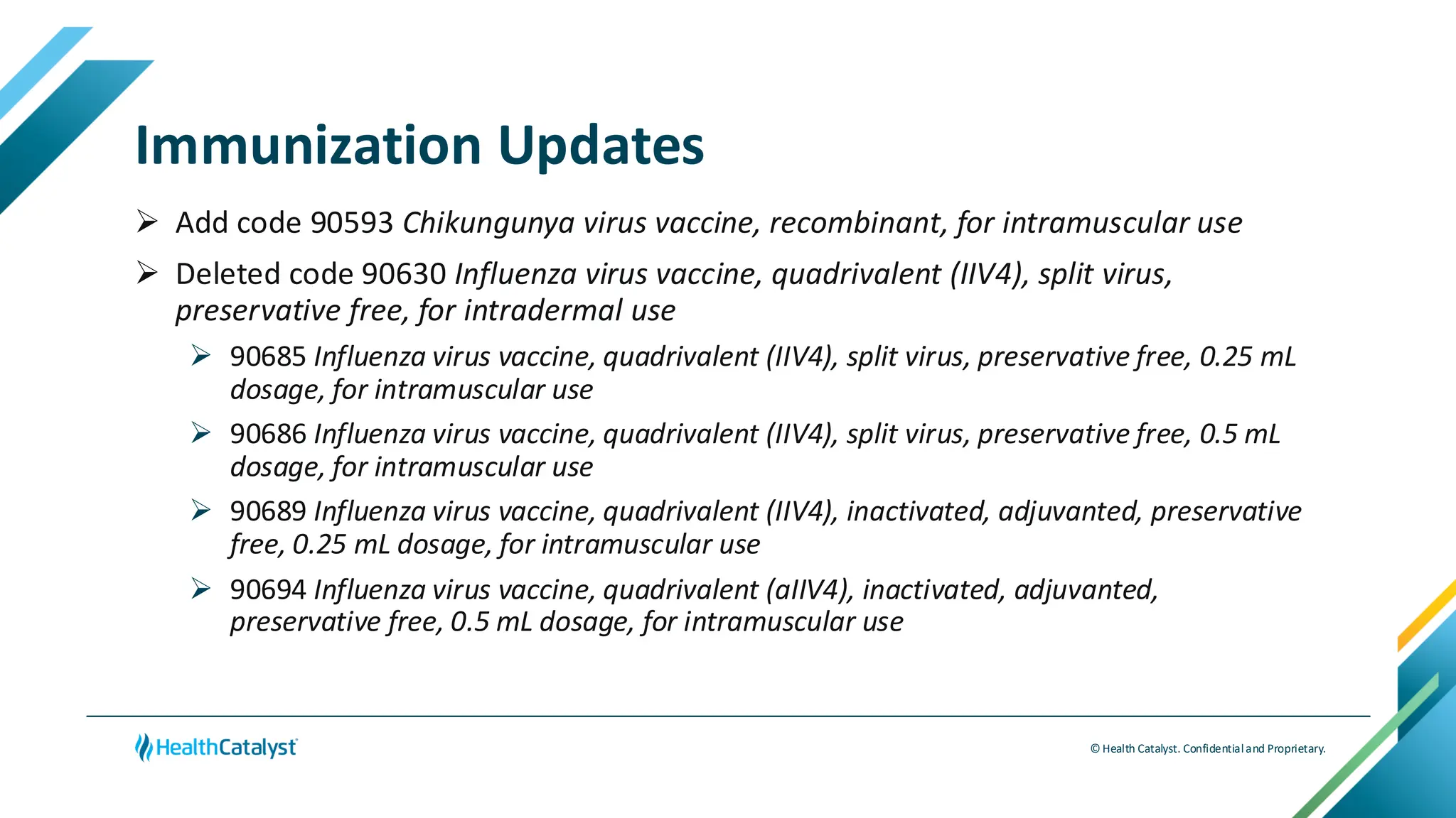 © Health Catalyst. Confidentialand Proprietary.
Immunization Updates
➢ Add code 90593 Chikungunya virus vaccine, recombinant, for intramuscular use
➢ Deleted code 90630 Influenza virus vaccine, quadrivalent (IIV4), split virus,
preservative free, for intradermal use
➢ 90685 Influenza virus vaccine, quadrivalent (IIV4), split virus, preservative free, 0.25 mL
dosage, for intramuscular use
➢ 90686 Influenza virus vaccine, quadrivalent (IIV4), split virus, preservative free, 0.5 mL
dosage, for intramuscular use
➢ 90689 Influenza virus vaccine, quadrivalent (IIV4), inactivated, adjuvanted, preservative
free, 0.25 mL dosage, for intramuscular use
➢ 90694 Influenza virus vaccine, quadrivalent (aIIV4), inactivated, adjuvanted,
preservative free, 0.5 mL dosage, for intramuscular use
 