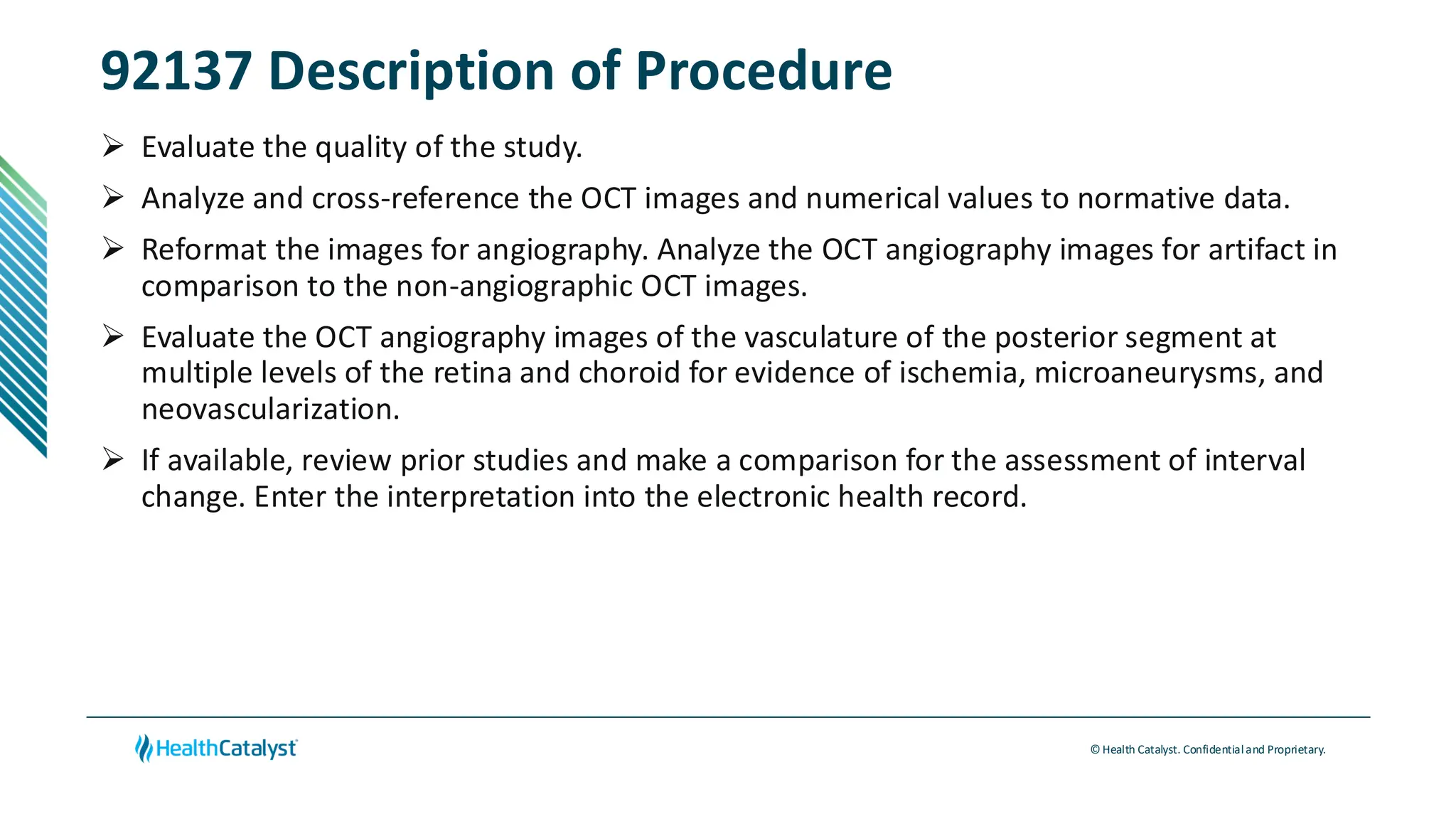© Health Catalyst. Confidentialand Proprietary.
92137 Description of Procedure
➢ Evaluate the quality of the study.
➢ Analyze and cross-reference the OCT images and numerical values to normative data.
➢ Reformat the images for angiography. Analyze the OCT angiography images for artifact in
comparison to the non-angiographic OCT images.
➢ Evaluate the OCT angiography images of the vasculature of the posterior segment at
multiple levels of the retina and choroid for evidence of ischemia, microaneurysms, and
neovascularization.
➢ If available, review prior studies and make a comparison for the assessment of interval
change. Enter the interpretation into the electronic health record.
 
