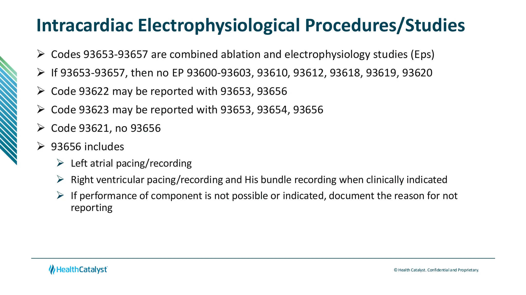 © Health Catalyst. Confidentialand Proprietary.
Intracardiac Electrophysiological Procedures/Studies
➢ Codes 93653-93657 are combined ablation and electrophysiology studies (Eps)
➢ If 93653-93657, then no EP 93600-93603, 93610, 93612, 93618, 93619, 93620
➢ Code 93622 may be reported with 93653, 93656
➢ Code 93623 may be reported with 93653, 93654, 93656
➢ Code 93621, no 93656
➢ 93656 includes
➢ Left atrial pacing/recording
➢ Right ventricular pacing/recording and His bundle recording when clinically indicated
➢ If performance of component is not possible or indicated, document the reason for not
reporting
 
