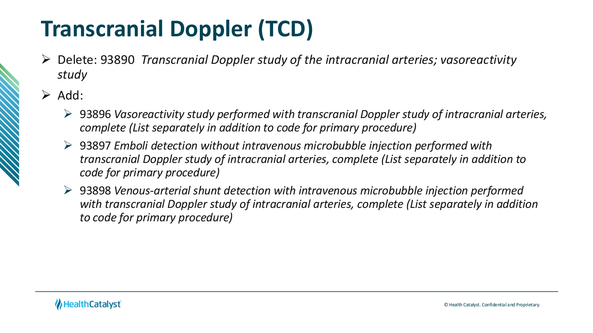 © Health Catalyst. Confidentialand Proprietary.
Transcranial Doppler (TCD)
➢ Delete: 93890 Transcranial Doppler study of the intracranial arteries; vasoreactivity
study
➢ Add:
➢ 93896 Vasoreactivity study performed with transcranial Doppler study of intracranial arteries,
complete (List separately in addition to code for primary procedure)
➢ 93897 Emboli detection without intravenous microbubble injection performed with
transcranial Doppler study of intracranial arteries, complete (List separately in addition to
code for primary procedure)
➢ 93898 Venous-arterial shunt detection with intravenous microbubble injection performed
with transcranial Doppler study of intracranial arteries, complete (List separately in addition
to code for primary procedure)
 