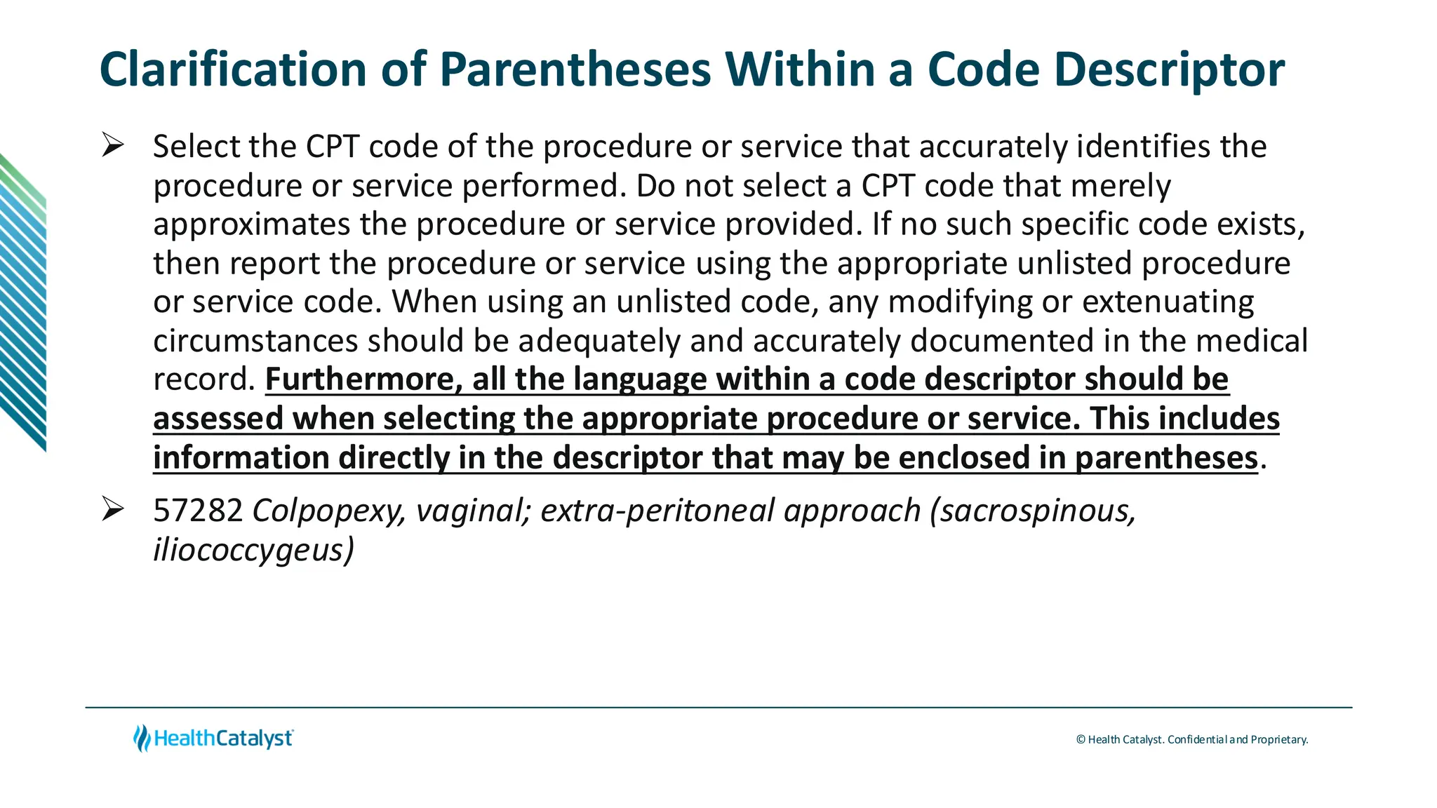 © Health Catalyst. Confidentialand Proprietary.
Clarification of Parentheses Within a Code Descriptor
➢ Select the CPT code of the procedure or service that accurately identifies the
procedure or service performed. Do not select a CPT code that merely
approximates the procedure or service provided. If no such specific code exists,
then report the procedure or service using the appropriate unlisted procedure
or service code. When using an unlisted code, any modifying or extenuating
circumstances should be adequately and accurately documented in the medical
record. Furthermore, all the language within a code descriptor should be
assessed when selecting the appropriate procedure or service. This includes
information directly in the descriptor that may be enclosed in parentheses.
➢ 57282 Colpopexy, vaginal; extra-peritoneal approach (sacrospinous,
iliococcygeus)
 