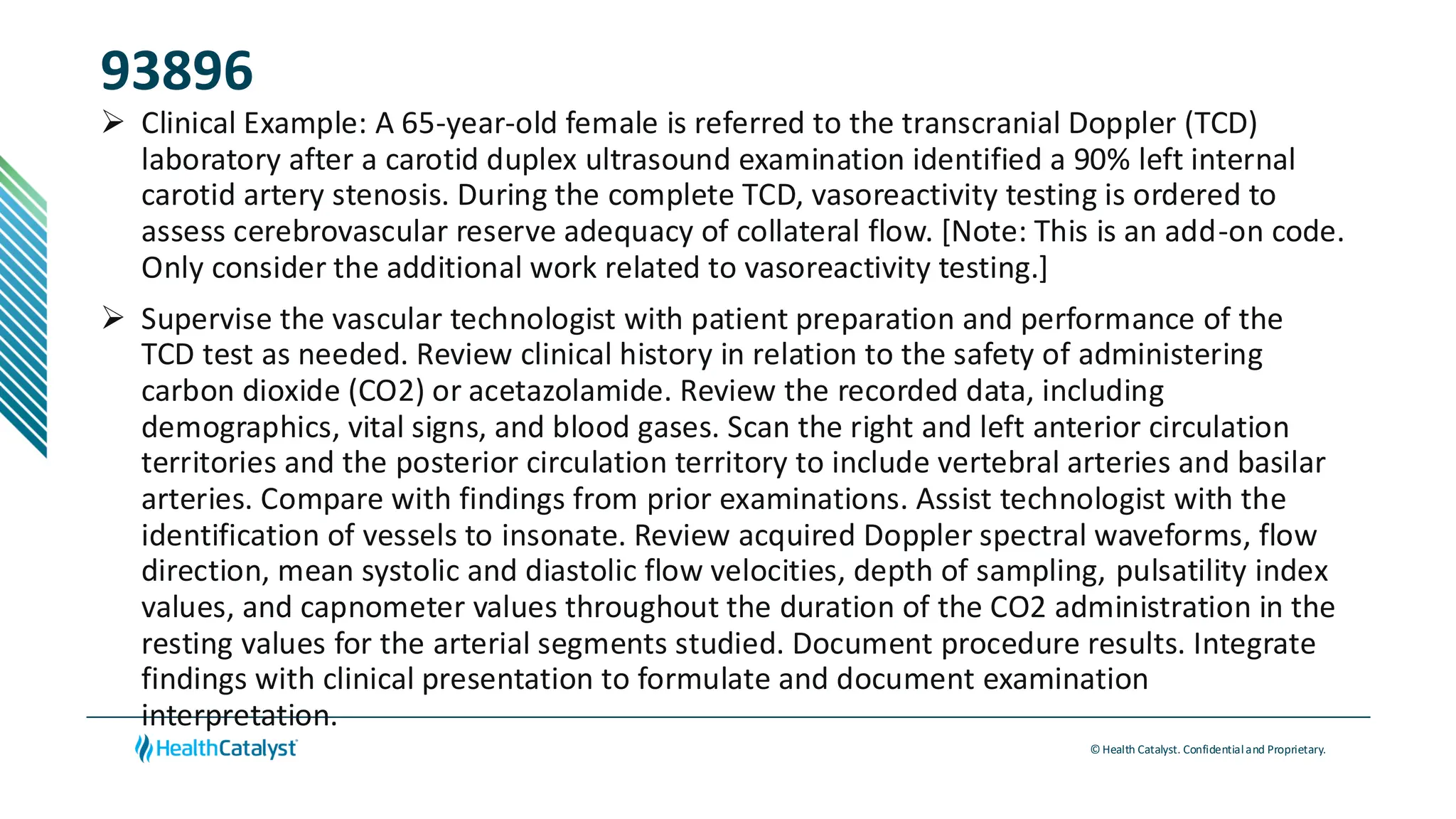 © Health Catalyst. Confidentialand Proprietary.
93896
➢ Clinical Example: A 65-year-old female is referred to the transcranial Doppler (TCD)
laboratory after a carotid duplex ultrasound examination identified a 90% left internal
carotid artery stenosis. During the complete TCD, vasoreactivity testing is ordered to
assess cerebrovascular reserve adequacy of collateral flow. [Note: This is an add-on code.
Only consider the additional work related to vasoreactivity testing.]
➢ Supervise the vascular technologist with patient preparation and performance of the
TCD test as needed. Review clinical history in relation to the safety of administering
carbon dioxide (CO2) or acetazolamide. Review the recorded data, including
demographics, vital signs, and blood gases. Scan the right and left anterior circulation
territories and the posterior circulation territory to include vertebral arteries and basilar
arteries. Compare with findings from prior examinations. Assist technologist with the
identification of vessels to insonate. Review acquired Doppler spectral waveforms, flow
direction, mean systolic and diastolic flow velocities, depth of sampling, pulsatility index
values, and capnometer values throughout the duration of the CO2 administration in the
resting values for the arterial segments studied. Document procedure results. Integrate
findings with clinical presentation to formulate and document examination
interpretation.
 