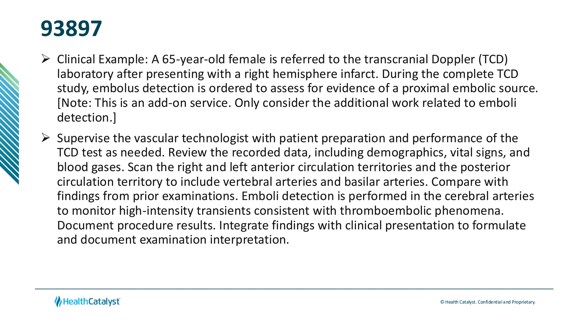 © Health Catalyst. Confidentialand Proprietary.
93897
➢ Clinical Example: A 65-year-old female is referred to the transcranial Doppler (TCD)
laboratory after presenting with a right hemisphere infarct. During the complete TCD
study, embolus detection is ordered to assess for evidence of a proximal embolic source.
[Note: This is an add-on service. Only consider the additional work related to emboli
detection.]
➢ Supervise the vascular technologist with patient preparation and performance of the
TCD test as needed. Review the recorded data, including demographics, vital signs, and
blood gases. Scan the right and left anterior circulation territories and the posterior
circulation territory to include vertebral arteries and basilar arteries. Compare with
findings from prior examinations. Emboli detection is performed in the cerebral arteries
to monitor high-intensity transients consistent with thromboembolic phenomena.
Document procedure results. Integrate findings with clinical presentation to formulate
and document examination interpretation.
 